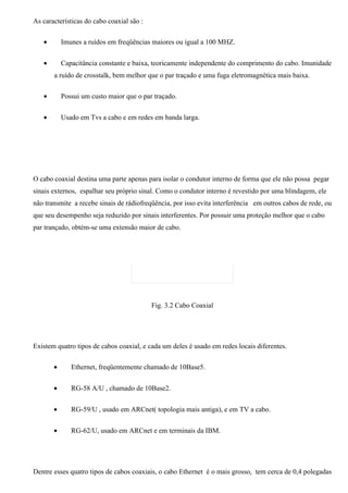 As características do cabo coaxial são :

   •       Imunes a ruídos em freqüências maiores ou igual a 100 MHZ.


   •       Capacitância constante e baixa, teoricamente independente do comprimento do cabo. Imunidade
       a ruído de crosstalk, bem melhor que o par traçado e uma fuga eletromagnética mais baixa.

   •       Possui um custo maior que o par traçado.


   •       Usado em Tvs a cabo e em redes em banda larga.




O cabo coaxial destina uma parte apenas para isolar o condutor interno de forma que ele não possa pegar
sinais externos, espalhar seu próprio sinal. Como o condutor interno é revestido por uma blindagem, ele
não transmite a recebe sinais de rádiofreqüência, por isso evita interferência em outros cabos de rede, ou
que seu desempenho seja reduzido por sinais interferentes. Por possuir uma proteção melhor que o cabo
par trançado, obtém-se uma extensão maior de cabo.




                                           Fig. 3.2 Cabo Coaxial




Existem quatro tipos de cabos coaxial, e cada um deles é usado em redes locais diferentes.

       •      Ethernet, freqüentemente chamado de 10Base5.


       •      RG-58 A/U , chamado de 10Base2.


       •      RG-59/U , usado em ARCnet( topologia mais antiga), e em TV a cabo.


       •      RG-62/U, usado em ARCnet e em terminais da IBM.




Dentre esses quatro tipos de cabos coaxiais, o cabo Ethernet é o mais grosso, tem cerca de 0,4 polegadas
 