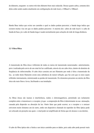 de diâmetro, enquanto os outros três têm diâmetro bem mais reduzido. Desses quatro cabos, somente dois
deles estão sendo usados atualmente em configurações de rede local, o 10Base5 e 10Base2.




Banda Base indica que existe um caminho o qual os dados podem percorrer; e banda larga indica que
existem muitas vias em que os dados podem percorrer. A maioria dos cabos de rede local é o cabo de
banda de base, já o cabo de banda larga é usado normalmente para soluções de rede de longa distância.




3.3 Fibra Ótica




A transmissão da fibra ótica é diferente de todos os meios de transmissão mencionados anteriormente,
pois é realizada pelo envio de um sinal de luz codificado, através de um cabo ótico, dentro do domínio de
freqüência do infravermelho. O cabo ótico consiste em um filamento por onde é feita a transmissão da
luz, ao redor deste filamento existe uma substância de menor refração, que faz com que os raios sejam
refletidos internamente, minimizando as perdas de transmissão. Os elementos presentes no núcleo da fibra
ótica são mais finos e leves, facilitando a sua instalação.




As fibras óticas são inumes à interferência, ruídos e eletromagnéticos, permitindo um isolamento
completo entre o transmissor e o receptor, já que a composição da fibra é determinante na sua atenuação,
causada pela dispersão ou absorção da luz. Outro fator que pode ocorrer, se o receptor e o emissor
estiverem muito distantes um do outro, então um dispositivo chamado de repetidor de fibra óptica pode
ser colocado em posições nas quais o sinal pode ser amplificado de forma que ele alcance o seu destino.




O cabo de fibra óptica não o limita a um único caminho para os dados, pois cada cabo pode possuir mais
 