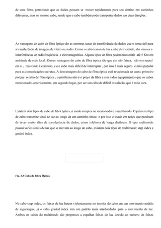 de uma fibra, permitindo que os dados possam se mover rapidamente para seu destino em caminhos
diferentes, mas no mesmo cabo, sendo que o cabo também pode transportar dados nas duas direções.




As vantagens do cabo de fibra óptica são as enormes taxas de transferência de dados que o torna útil para
a transferência de imagem de vídeo ou áudio. Como o cabo transmite luz e não eletricidade, são imunes a
interferências de radiofreqüência e eletromagnética. Alguns tipos de fibra podem transmitir até 5 Km em
ambiente de rede local. Outras vantagens do cabo de fibra óptica são que ele não faisca, não tem metal
em si , resistindo à corrosão, e é o cabo mais difícil de interceptar , por isso é mais seguro e mais popular
para as comunicações secretas. A desvantagem do cabo de fibra óptica está relacionada ao custo, primeiro
porque o cabo de fibra óptica , o problema não é o preço da fibra e sim o dos equipamentos que os cabos
mencionados anteriormente, em segundo lugar, por ser um cabo de difícil instalação, que é mito cara.




Existem dois tipos de cabo de fibra óptica, o modo simples ou monomodo e o multimodo. O primeiro tipo
de cabo transmite sinal de luz ao longo de um caminho único e por isso é usado em redes que precisam
de taxas muito altas de transferência de dados, como telefonia de longa distância. O tipo multimodo
possui vários sinais de luz que se movem ao longo do cabo, existem dois tipos de multimodo: step index e
graded index.




Fig. 3.3 Cabo de Fibra Óptica




No cabo step index, os feixes de luz batem violentamente no interior do cabo em um movimento padrão
de ziguezague, já o cabo graded index tem um padrão mais arredondado para o movimento da luz.
Ambos os cabos do multimodo são propensos a espalhar feixes de luz devido ao número de feixes
 