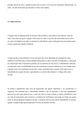 passados através do cabo, e quando acontece isto, os feixes se movem mais lentamente, diferenciando –se
então, do cabo monomodo que transmite os feixes mais rápidos.




3.4 Redes Sem Fio




A ligação entre as máquinas pode ser feita por linha telefônica, rede elétrica e até então por ondas de
rádio. Estas redes nas quais a ligação é feita através de rádio, os pacotes são transmitidos através do ar,
em canais de freqüência de rádio ou chamado de radiodifusão a qual é adequada tanto para ligação ponto
a ponto, quanto para ligação multiponto.




A redes sem fios é uma alternativa viável, em locais não existe dificuldade de instalação de cabos
metálicos ou de fibra ótica, evitando paredes esburacadas ou cabos colocados em toda parte; é importante
na comunicação entre computadores portáteis em um ambiente de rede móvel. A radiodifusão é utilizada
em aplicações onde a confiabilidade do meio de transmissão é requisito indispensável, um exemplo claro,
é quando ocorre um rompimento em um cabo, o qual paralisaria todo o sistema. Entre redes locais, a
radiodifusão tem papel relevante, especialmente se as redes estão distantes e o tráfego inter-rede é
elevado.




Se utilizar a radiodifusão como meio de transmissão, um aspecto importante a ser considerado é a
segurança. Um problema que a radiodifusão enfrenta é que ao transmitir o sinal por equipamentos
próximos ao solo, pode acontecer que o sinal caia. Deve-se tomar cuidado ao utilizar radiodifusão como
um meio de transmissão, pois é possível a existência de interferência, provocada por fontes que geram
sinais na mesma banda de freqüência da rede. A perda de sinal em uma rede de radiodifusão só acontece
quando a estação atinge aproximadamente 45 metros de distância da base.
 