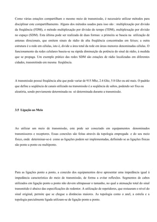 Como várias estações compartilham o mesmo meio de transmissão, é necessário utilizar métodos para
disciplinar este compartilhamento. Alguns dos métodos usados para isso são : multiplexação por divisão
da freqüência (FDM), o método multiplexação por divisão do tempo (TDM), multiplexação por divisão
no espaço (SDM). Esta última pode ser realizada de duas formas: a primeira se baseia na utilização de
antenas direcionais, que emitem sinais de rádio de alta freqüência concentradas em feixes; a outra
estrutura é a rede em células, isto é, divide a área total da rede em áreas menores denominadas células. O
funcionamento da redes celulares baseia-se na rápida diminuição da potência do sinal de rádio, à medida
que se propaga. Um exemplo prático das redes SDM são estações de rádio localizadas em diferentes
cidades, transmitindo em mesma freqüência.




A transmissão possui freqüência alta que pode variar de 915 Mhz, 2.4 Ghz, 5.8 Ghz ou até mais. O padrão
que define a seqüência de canais utilizado na transmissão é a seqüência de saltos, podendo ser fixa ou
aleatória, sendo previamente determinada ou só determinada durante a transmissão.




3.5 Ligação ao Meio




Ao utilizar um meio de transmissão, este pode ser conectado em equipamentos denominados
transmissores e receptores. Essas conexões são feitas através da topologia empregada e do seu meio
físico, onde determinar-se-á como as ligações podem ser implementadas, definindo se as ligações físicas
são ponto a ponto ou multiponto.




Para as ligações ponto a ponto, a conexão dos equipamentos deve apresentar uma impedância igual à
impedância característica do meio de transmissão, de forma a evitar reflexões. Segmentos de cabos
utilizados em ligação ponto a ponto não devem ultrapassar o tamanho, no qual a atenuação total do sinal
transmitido é abaixo das especificações do redentor. A utilização de repetidores, que restauram o nível do
sinal original, permite que se chegue a distâncias maiores. As topologia como o anel, a estrela e a
topologia parcialmente ligada utilizam-se de ligação ponto a ponto.
 