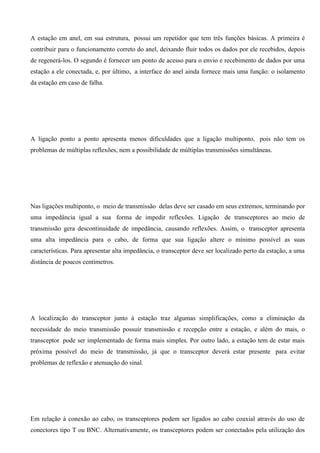 A estação em anel, em sua estrutura, possui um repetidor que tem três funções básicas. A primeira é
contribuir para o funcionamento correto do anel, deixando fluir todos os dados por ele recebidos, depois
de regenerá-los. O segundo é fornecer um ponto de acesso para o envio e recebimento de dados por uma
estação a ele conectada, e, por último, a interface do anel ainda fornece mais uma função: o isolamento
da estação em caso de falha.




A ligação ponto a ponto apresenta menos dificuldades que a ligação multiponto, pois não tem os
problemas de múltiplas reflexões, nem a possibilidade de múltiplas transmissões simultâneas.




Nas ligações multiponto, o meio de transmissão delas deve ser casado em seus extremos, terminando por
uma impedância igual a sua forma de impedir reflexões. Ligação de transceptores ao meio de
transmissão gera descontinuidade de impedância, causando reflexões. Assim, o transceptor apresenta
uma alta impedância para o cabo, de forma que sua ligação altere o mínimo possível as suas
características. Para apresentar alta impedância, o transceptor deve ser localizado perto da estação, a uma
distância de poucos centímetros.




A localização do transceptor junto à estação traz algumas simplificações, como a eliminação da
necessidade do meio transmissão possuir transmissão e recepção entre a estação, e além do mais, o
transceptor pode ser implementado de forma mais simples. Por outro lado, a estação tem de estar mais
próxima possível do meio de transmissão, já que o transceptor deverá estar presente para evitar
problemas de reflexão e atenuação do sinal.




Em relação à conexão ao cabo, os transceptores podem ser ligados ao cabo coaxial através do uso de
conectores tipo T ou BNC. Alternativamente, os transceptores podem ser conectados pela utilização dos
 