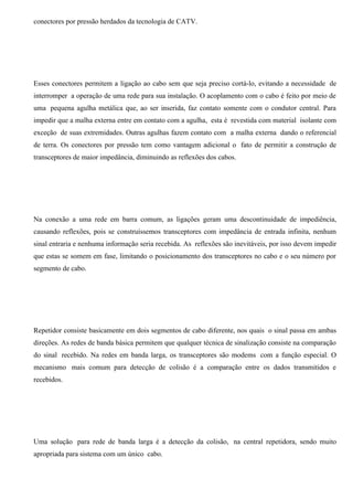conectores por pressão herdados da tecnologia de CATV.




Esses conectores permitem a ligação ao cabo sem que seja preciso cortá-lo, evitando a necessidade de
interromper a operação de uma rede para sua instalação. O acoplamento com o cabo é feito por meio de
uma pequena agulha metálica que, ao ser inserida, faz contato somente com o condutor central. Para
impedir que a malha externa entre em contato com a agulha, esta é revestida com material isolante com
exceção de suas extremidades. Outras agulhas fazem contato com a malha externa dando o referencial
de terra. Os conectores por pressão tem como vantagem adicional o fato de permitir a construção de
transceptores de maior impedância, diminuindo as reflexões dos cabos.




Na conexão a uma rede em barra comum, as ligações geram uma descontinuidade de impediência,
causando reflexões, pois se construíssemos transceptores com impedância de entrada infinita, nenhum
sinal entraria e nenhuma informação seria recebida. As reflexões são inevitáveis, por isso devem impedir
que estas se somem em fase, limitando o posicionamento dos transceptores no cabo e o seu número por
segmento de cabo.




Repetidor consiste basicamente em dois segmentos de cabo diferente, nos quais o sinal passa em ambas
direções. As redes de banda básica permitem que qualquer técnica de sinalização consiste na comparação
do sinal recebido. Na redes em banda larga, os transceptores são modems com a função especial. O
mecanismo mais comum para detecção de colisão é a comparação entre os dados transmitidos e
recebidos.




Uma solução para rede de banda larga é a detecção da colisão, na central repetidora, sendo muito
apropriada para sistema com um único cabo.
 