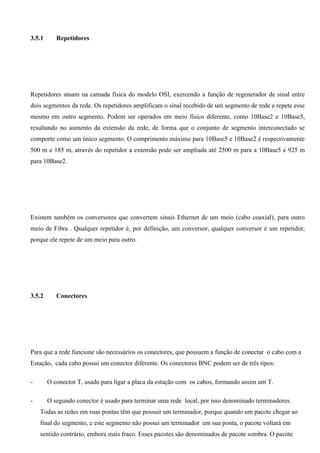 3.5.1      Repetidores




Repetidores atuam na camada física do modelo OSI, exercendo a função de regenerador de sinal entre
dois segmentos da rede. Os repetidores amplificam o sinal recebido de um segmento de rede e repete esse
mesmo em outro segmento. Podem ser operados em meio físico diferente, como 10Base2 e 10Base5,
resultando no aumento da extensão da rede, de forma que o conjunto de segmento interconectado se
comporte como um único segmento. O comprimento máximo para 10Base5 e 10Base2 é respectivamente
500 m e 185 m, através do repetidor a extensão pode ser ampliada até 2500 m para a 10Base5 e 925 m
para 10Base2.




Existem também os conversores que convertem sinais Ethernet de um meio (cabo coaxial), para outro
meio de Fibra . Qualquer repetidor é, por definição, um conversor, qualquer conversor é um repetidor,
porque ele repete de um meio para outro.




3.5.2      Conectores




Para que a rede funcione são necessários os conectores, que possuem a função de conectar o cabo com a
Estação, cada cabo possui um conector diferente. Os conectores BNC podem ser de três tipos:

-       O conector T, usado para ligar a placa da estação com os cabos, formando assim um T.

-       O segundo conector é usado para terminar uma rede local, por isso denominado terminadores.
    Todas as redes em suas pontas têm que possuir um terminador, porque quando um pacote chegar ao
    final do segmento, e este segmento não possui um terminador em sua ponta, o pacote voltará em
    sentido contrário, embora mais fraco. Esses pacotes são denominados de pacote sombra. O pacote
 