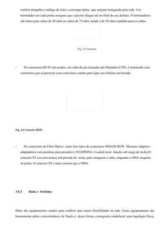 sombra atrapalha o tráfego de rede e corrompe dados que estejam trafegando pela rede. Um
    terminador em cada ponta assegura que o pacote chegue até no final do seu destino. O terminadores
    são feitos para cabos de 50 ohm ou cabos de 75 ohm, sendo o de 50 ohm o padrão para os cabos.




                                              Fig. 3.5 Conector




-       Os conectores RJ-45 são usados, em cabo de par trançado não blindado (UTP), é terminado com
    conectores que se parecem com conectores usados para ligar seu telefone na tomada .




Fig. 3.6 Conector RJ45




-       Os conectores de Fibra Óptica usam dois tipos de conectores SMA(SCREW- Mountes adapters-
    adaptadores com parafuso para prender) e ST(SPRING- Loaded twist- função sob carga de mola).O
    conector ST usa uma tronco sob pressão de mola, para assegurar o cabo, enquanto o SMA rosqueia
    na ponta. O conector ST é mais comum que o SMA.




3.5.3      Hubs e Switches




Hubs são equipamentos usados para conferir uma maior flexibilidade na rede. Esses equipamentos são
basicamente pólos concentradores de fiação e, dessa forma, conseguem estabelecer uma topologia física,
 