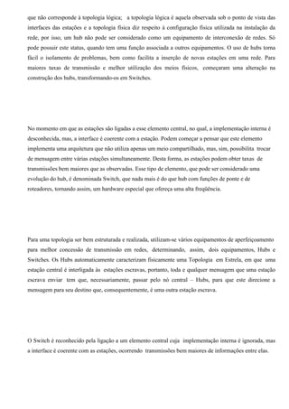 que não corresponde à topologia lógica; a topologia lógica é aquela observada sob o ponto de vista das
interfaces das estações e a topologia física diz respeito à configuração física utilizada na instalação da
rede, por isso, um hub não pode ser considerado como um equipamento de interconexão de redes. Só
pode possuir este status, quando tem uma função associada a outros equipamentos. O uso de hubs torna
fácil o isolamento de problemas, bem como facilita a inserção de novas estações em uma rede. Para
maiores taxas de transmissão e melhor utilização dos meios físicos, começaram uma alteração na
construção dos hubs, transformando-os em Switches.




No momento em que as estações são ligadas a esse elemento central, no qual, a implementação interna é
desconhecida, mas, a interface é coerente com a estação. Podem começar a pensar que este elemento
implementa uma arquitetura que não utiliza apenas um meio compartilhado, mas, sim, possibilita trocar
de mensagem entre várias estações simultaneamente. Desta forma, as estações podem obter taxas de
transmissões bem maiores que as observadas. Esse tipo de elemento, que pode ser considerado uma
evolução do hub, é denominada Switch, que nada mais é do que hub com funções de ponte e de
roteadores, tornando assim, um hardware especial que ofereça uma alta freqüência.




Para uma topologia ser bem estruturada e realizada, utilizam-se vários equipamentos de aperfeiçoamento
para melhor concessão de transmissão em redes, determinando, assim, dois equipamentos, Hubs e
Switches. Os Hubs automaticamente caracterizam fisicamente uma Topologia em Estrela, em que uma
estação central é interligada às estações escravas, portanto, toda e qualquer mensagem que uma estação
escrava enviar tem que, necessariamente, passar pelo nó central – Hubs, para que este direcione a
mensagem para seu destino que, consequentemente, é uma outra estação escrava.




O Switch é reconhecido pela ligação a um elemento central cuja implementação interna é ignorada, mas
a interface é coerente com as estações, ocorrendo transmissões bem maiores de informações entre elas.
 