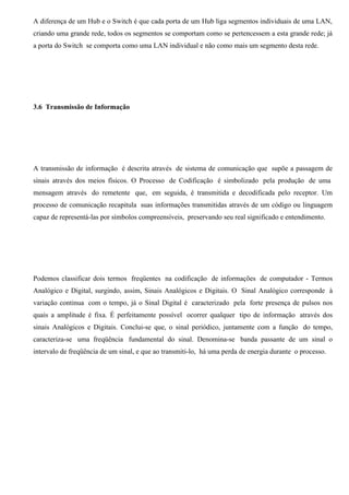 A diferença de um Hub e o Switch é que cada porta de um Hub liga segmentos individuais de uma LAN,
criando uma grande rede, todos os segmentos se comportam como se pertencessem a esta grande rede; já
a porta do Switch se comporta como uma LAN individual e não como mais um segmento desta rede.




3.6 Transmissão de Informação




A transmissão de informação é descrita através de sistema de comunicação que supõe a passagem de
sinais através dos meios físicos. O Processo de Codificação é simbolizado pela produção de uma
mensagem através do remetente que, em seguida, é transmitida e decodificada pelo receptor. Um
processo de comunicação recapitula suas informações transmitidas através de um código ou linguagem
capaz de representá-las por símbolos compreensíveis, preservando seu real significado e entendimento.




Podemos classificar dois termos freqüentes na codificação de informações de computador - Termos
Analógico e Digital, surgindo, assim, Sinais Analógicos e Digitais. O Sinal Analógico corresponde à
variação continua com o tempo, já o Sinal Digital é caracterizado pela forte presença de pulsos nos
quais a amplitude é fixa. É perfeitamente possível ocorrer qualquer tipo de informação através dos
sinais Analógicos e Digitais. Conclui-se que, o sinal periódico, juntamente com a função do tempo,
caracteriza-se uma freqüência fundamental do sinal. Denomina-se banda passante de um sinal o
intervalo de freqüência de um sinal, e que ao transmiti-lo, há uma perda de energia durante o processo.
 