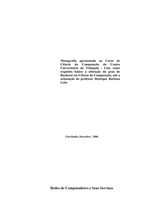 Monografia apresentada ao Curso de
     Ciência da Computação do Centro
     Universitário do Triângulo - Unit, como
     requisito básico a obtenção do grau de
     Bacharel em Ciência da Computação, sob a
     orientação do professor Henrique Barbosa
     Leite.




        Uberlândia, Dezembro / 2000




Redes de Computadores e Seus Serviços
 