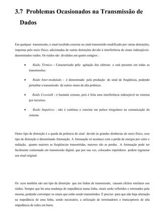 3.7 Problemas Ocasionados na Transmissão de
    Dados


Em qualquer transmissão, o sinal recebido consiste no sinal transmitido modificado por várias distorções,
impostas pelo meio físico, adicionadas de outras distorções devido à interferência de sinais indesejáveis
denominados ruídos. Os ruídos são divididos em quatro estágios :

       •       Ruído Térmico - Caracterizado pelo agitação dos elétrons e está presente em todas as
           transmissões.

       •      Ruído Inter-modulado - é denominado pela produção de sinal de freqüência, podendo
           perturbar a transmissão de outros sinais de alta potência .

       •      Ruído Crosstalk - é bastante comum, pois é feita uma interferência indesejável no sistema
           por terceiros.

       •       Ruído Impulsivo - não é contínuo e consiste em pulsos irregulares na comunicação do
           sistema.




Outro tipo de distorção é a queda da potência de sinal devido às grandes distâncias do meio físico, esse
tipo de distorção é denominado Atenuação. A Atenuação só acontece com a perda de energia por calor e
radiação, quanto maiores as freqüências transmitidas, maiores são as perdas. A Atenuação pode ser
facilmente contornada em transmissão digital, que por sua vez, colocados repetidores podem regenerar
seu sinal original.




Os ecos também são um tipo de distorção que em linhas de transmissão, causam efeitos similares aos
ruídos. Sempre que há uma mudança de impedância numa linha, sinais serão refletidos e retornados pela
mesma, podendo corromper os sinais que estão sendo transmitidos. É preciso para que não haja alteração
na impedância de uma linha, sendo necessário, a utilização de terminadores e transceptores de alta
impedância de redes em barra.
 