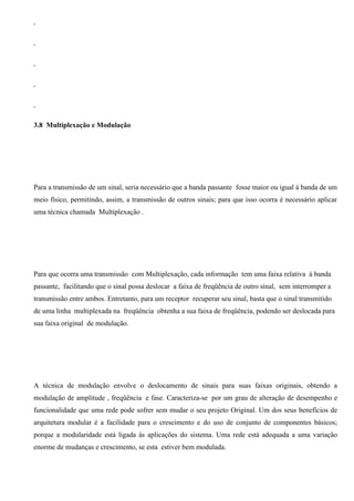 3.8 Multiplexação e Modulação




Para a transmissão de um sinal, seria necessário que a banda passante fosse maior ou igual à banda de um
meio físico, permitindo, assim, a transmissão de outros sinais; para que isso ocorra é necessário aplicar
uma técnica chamada Multiplexação .




Para que ocorra uma transmissão com Multiplexação, cada informação tem uma faixa relativa à banda
passante, facilitando que o sinal possa deslocar a faixa de freqüência de outro sinal, sem interromper a
transmissão entre ambos. Entretanto, para um receptor recuperar seu sinal, basta que o sinal transmitido
de uma linha multiplexada na freqüência obtenha a sua faixa de freqüência, podendo ser deslocada para
sua faixa original de modulação.




A técnica de modulação envolve o deslocamento de sinais para suas faixas originais, obtendo a
modulação de amplitude , freqüência e fase. Caracteriza-se por um grau de alteração de desempenho e
funcionalidade que uma rede pode sofrer sem mudar o seu projeto Original. Um dos seus benefícios de
arquitetura modular é a facilidade para o crescimento e do uso de conjunto de componentes básicos;
porque a modularidade está ligada às aplicações do sistema. Uma rede está adequada a uma variação
enorme de mudanças e crescimento, se esta estiver bem modulada.
 