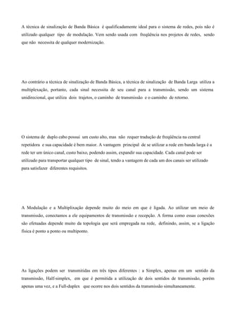 A técnica de sinalização de Banda Básica é qualificadamente ideal para o sistema de redes, pois não é
utilizado qualquer tipo de modulação. Vem sendo usada com freqüência nos projetos de redes, sendo
que não necessita de qualquer modernização.




Ao contrário a técnica de sinalização de Banda Básica, a técnica de sinalização de Banda Larga utiliza a
multiplexação, portanto, cada sinal necessita de seu canal para a transmissão, sendo um sistema
unidirecional, que utiliza dois trajetos, o caminho de transmissão e o caminho de retorno.




O sistema de duplo cabo possui um custo alto, mas não requer tradução de freqüência na central
repetidora e sua capacidade é bem maior. A vantagem principal de se utilizar a rede em banda larga é a
rede ter um único canal, custo baixo, podendo assim, expandir sua capacidade. Cada canal pode ser
utilizado para transportar qualquer tipo de sinal, tendo a vantagem de cada um dos canais ser utilizado
para satisfazer diferentes requisitos.




A Modulação e a Multiplixação depende muito do meio em que é ligada. Ao utilizar um meio de
transmissão, conectamos a ele equipamentos de transmissão e recepção. A forma como essas conexões
são efetuadas depende muito da topologia que será empregada na rede, definindo, assim, se a ligação
física é ponto a ponto ou multiponto.




As ligações podem ser transmitidas em três tipos diferentes : a Simplex, apenas em um sentido da
transmissão, Half-simplex, em que é permitida a utilização de dois sentidos de transmissão, porém
apenas uma vez, e a Full-duplex que ocorre nos dois sentidos da transmissão simultaneamente.
 