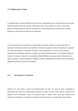 3.9 Multiplexação no Tempo




A multiplexação no tempo beneficia-se do fato de que a capacidade do meio de transmissão excede a taxa
média de geração de bits das estações conectadas ao meio físico. Quando isso ocorre, vários sinais
podem ser transportados por um único caminho físico, intercalando porções de cada sinal no tempo,
podendo ser classificado em Síncrona ou Assíncrona.




A Transmissão Síncrona caracteriza-se pela alocação do sistema, sendo que o conjunto de todos os
segmentos determina um frame, que identifica e determina a posição fixa desta. O tamanho do segmento
nas frames determinará a transmissão do canal. A outra transmissão é a Assíncrona que elimina o
desperdício de capacidade existente no esquema, não tendo alocação de canais e nem estabelecimento de
conexão. O sistema Assíncrono é considerado de Redes Híbridas, pois possui canais multiponto, tem a
opção de utilizar o canal de freqüência multiponto, muda a modulação do sinal para a faixa da freqüência
apropriada quando for transmitir informações.




3.10      Hierarquias de Transmissão




Define-se um sinal básico a partir do particionamento em slots. Um meio de maior capacidade é
aproveitado para fazer uma multiplexação Síncrona no tempo de vários sinais básicos, compondo um
segundo nível de hierarquia. Assim, esse processo pode se repetir várias vezes para compor níveis
superiores de hierarquia, que poderão ser utilizados em meios físicos com capacidades mais elevadas.
 