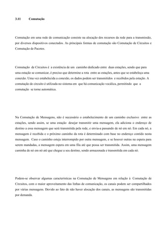 3.11      Comutação




Comutação em uma rede de comunicação consiste na alocação dos recursos da rede para a transmissão,
por diversos dispositivos conectados. As principais formas de comutação são Comutação de Circuitos e
Comutação de Pacotes.




Comutação de Circuitos é a existência de um caminho dedicado entre duas estações, sendo que para
uma estação se comunicar, é preciso que determine a rota entre as estações, antes que se estabeleça uma
conexão. Uma vez estabelecida a conexão, os dados podem ser transmitidos e recebidos pela estação. A
comutação de circuito é utilizada no sistema em que há comunicação vocálica, permitindo que a
comutação se torne automática.




Na Comutação de Mensagens, não é necessário o estabelecimento de um caminho exclusivo entre as
estações, sendo assim, se uma estação desejar transmitir uma mensagem, ela adiciona o endereço de
destino a essa mensagem que será transmitida pela rede, e envia-a passando de nó em nó. Em cada nó, a
mensagem é recebida e o próximo caminho da rota é determinado com base no endereço contido nesta
mensagem. Caso o caminho esteja interrompido por outra mensagem, e se houver outras na espera para
serem mandadas, a mensagem espera em uma fila até que possa ser transmitida. Assim, uma mensagem
caminha de nó em nó até que chegue a seu destino, sendo armazenada e transmitida em cada nó.




Podem-se observar algumas características na Comutação de Mensagens em relação à Comutação de
Circuitos, com o maior aproveitamento das linhas de comunicação, os canais podem ser compartilhados
por várias mensagens. Devido ao fato de não haver alocação dos canais, as mensagens são transmitidas
por demanda.
 