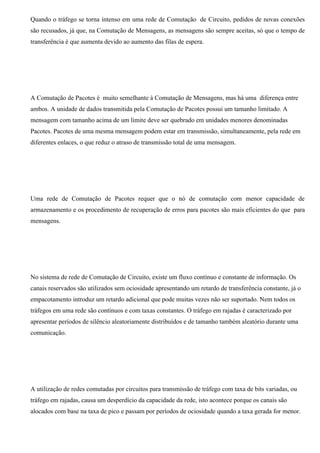 Quando o tráfego se torna intenso em uma rede de Comutação de Circuito, pedidos de novas conexões
são recusados, já que, na Comutação de Mensagens, as mensagens são sempre aceitas, só que o tempo de
transferência é que aumenta devido ao aumento das filas de espera.




A Comutação de Pacotes é muito semelhante à Comutação de Mensagens, mas há uma diferença entre
ambos. A unidade de dados transmitida pela Comutação de Pacotes possui um tamanho limitado. A
mensagem com tamanho acima de um limite deve ser quebrado em unidades menores denominadas
Pacotes. Pacotes de uma mesma mensagem podem estar em transmissão, simultaneamente, pela rede em
diferentes enlaces, o que reduz o atraso de transmissão total de uma mensagem.




Uma rede de Comutação de Pacotes requer que o nó de comutação com menor capacidade de
armazenamento e os procedimento de recuperação de erros para pacotes são mais eficientes do que para
mensagens.




No sistema de rede de Comutação de Circuito, existe um fluxo contínuo e constante de informação. Os
canais reservados são utilizados sem ociosidade apresentando um retardo de transferência constante, já o
empacotamento introduz um retardo adicional que pode muitas vezes não ser suportado. Nem todos os
tráfegos em uma rede são contínuos e com taxas constantes. O tráfego em rajadas é caracterizado por
apresentar períodos de silêncio aleatoriamente distribuídos e de tamanho também aleatório durante uma
comunicação.




A utilização de redes comutadas por circuitos para transmissão de tráfego com taxa de bits variadas, ou
tráfego em rajadas, causa um desperdício da capacidade da rede, isto acontece porque os canais são
alocados com base na taxa de pico e passam por períodos de ociosidade quando a taxa gerada for menor.
 