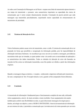 As redes com Comutação de Mensagem ou de Pacote ocupam uma linha de transmissão apenas durante o
seu tempo de transmissão e possuem uma característica importante na capacidade dos meios de
comunicação, que é serem sempre dinamicamente alocadas. Comutação de pacote permite que cada
mensagem seja transmitida parceladamente, requisitando menor capacidade de armazenamento do
mecanismos de prioridade.




3.12         Técnicas de Detecção de Erro




Vários fenômenos podem causar erros de transmissão, como o ruído. O sistema de comunicação deve ser
projetado de forma que possibilite a recuperação da informação perdida, pois há impossibilidade de
eliminação total desse fenômeno. Ao reconhecer que ouve um erro ao receber a mensagem, providências
necessárias terão que ser tomadas, as quais podem variar de acordo com as necessidades da aplicação e
as características dos dados transmitidos. Todos os métodos de detecção de erros são baseados na
inserção de bits extras na informação transmitida, esses bits podem ser obtidos a partir das informações
originais.




Quando a mensagem chega ao destino, o receptor, conhecendo o algarismo utilizado pelo transmissor,
faz uma comparação de bits. O receptor detecta o erro, quando os bits comparados forem diferentes.




3.13         Conclusão




A transmissão de informação é fundamental para o funcionamento completo de uma rede, utilizando
vários equipamentos, através de sinais enviados e sinais recebidos. Esses equipamentos são usados
também para conferir uma flexibilidade na rede, os quais direcionam mensagens da origem para o
destino, até atingir seu objetivo, como o HUBS E SWITESCHES. Através da transmissão de informação
em um sistema de redes, é permitida a comunicação que é enviada através de sinais passados por um meio
 