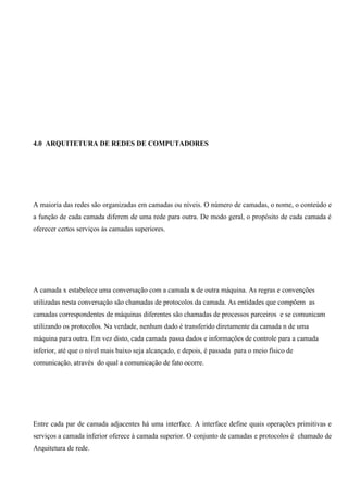 4.0 ARQUITETURA DE REDES DE COMPUTADORES




A maioria das redes são organizadas em camadas ou níveis. O número de camadas, o nome, o conteúdo e
a função de cada camada diferem de uma rede para outra. De modo geral, o propósito de cada camada é
oferecer certos serviços às camadas superiores.




A camada x estabelece uma conversação com a camada x de outra máquina. As regras e convenções
utilizadas nesta conversação são chamadas de protocolos da camada. As entidades que compõem as
camadas correspondentes de máquinas diferentes são chamadas de processos parceiros e se comunicam
utilizando os protocolos. Na verdade, nenhum dado é transferido diretamente da camada n de uma
máquina para outra. Em vez disto, cada camada passa dados e informações de controle para a camada
inferior, até que o nível mais baixo seja alcançado, e depois, é passada para o meio físico de
comunicação, através do qual a comunicação de fato ocorre.




Entre cada par de camada adjacentes há uma interface. A interface define quais operações primitivas e
serviços a camada inferior oferece à camada superior. O conjunto de camadas e protocolos é chamado de
Arquitetura de rede.
 