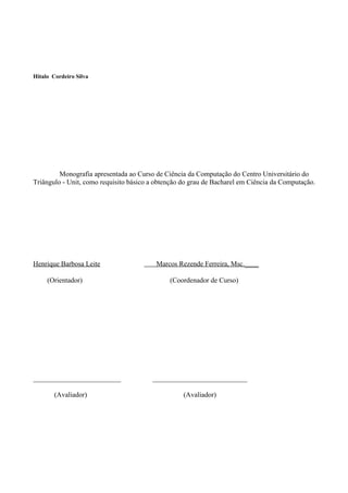 Hitalo Cordeiro Silva




         Monografia apresentada ao Curso de Ciência da Computação do Centro Universitário do
Triângulo - Unit, como requisito básico a obtenção do grau de Bacharel em Ciência da Computação.




Henrique Barbosa Leite                   Marcos Rezende Ferreira, Msc.____

     (Orientador)                             (Coordenador de Curso)




_________________________               ___________________________

        (Avaliador)                                (Avaliador)
 