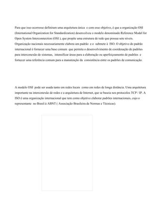 Para que isso ocorresse definiram uma arquitetura única e com esse objetivo, é que a organização OSI
(International Organization for Standardization) desenvolveu o modelo denominado Reference Model for
Open System Interconnection (OSI ), que propõe uma estrutura de rede que possua sete níveis.
Organização nacionais necessariamente elabora um padrão e o submete à ISO. O objetivo do padrão
internacional é fornecer uma base comum que permita o desenvolvimento de coordenação de padrões
para interconexão de sistemas, intensificar áreas para a elaboração ou aperfeiçoamento de padrões e
fornecer uma referência comum para a manutenção da consistência entre os padrões de comunicação.




A modelo OSI pode ser usada tanto em redes locais como em redes de longa distância. Uma arquitetura
importante na interconexão de redes e a arquitetura de Internet, que se baseia nos protocolos TCP / IP. A
ISO é uma organização internacional que tem como objetivo elaborar padrões internacionais, cujo o
representante no Brasil à ABNT ( Associação Brasileira de Normas e Técnicas).
 