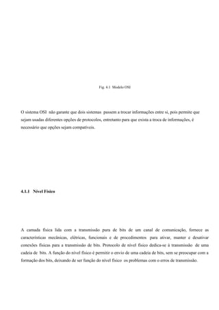 Fig. 4.1 Modelo OSI




O sistema OSI não garante que dois sistemas passem a trocar informações entre si, pois permite que
sejam usadas diferentes opções de protocolos, entretanto para que exista a troca de informações, é
necessário que opções sejam compatíveis.




4.1.1 Nível Físico




A camada física lida com a transmissão pura de bits de um canal de comunicação, fornece as
características mecânicas, elétricas, funcionais e de procedimentos para ativar, manter e desativar
conexões físicas para a transmissão de bits. Protocolo de nível físico dedica-se à transmissão de uma
cadeia de bits. A função do nível físico é permitir o envio de uma cadeia de bits, sem se preocupar com a
formação dos bits, deixando de ser função do nível físico os problemas com o erros de transmissão.
 