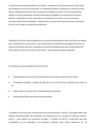 As características mecânicas definem, por exemplo., o tamanho e a forma dos conectores, pinos, cabos
que compõem um circuito de transmissão. As características elétricas especificam os valores dos sinais
elétricos usados para representar bits, no tempo entre mudanças de valores. Os valores determinam
também as taxas de transmissão e distâncias que podem ser atingidas. As características funcionais
definem o significado dos sinais transmitidos nas interfaces do nível físico. Já as características
procedurais especificam combinações e seqüências de sinais que devem ocorrer para que uma interface
do nível físico cumpra o seu papel de transmitir bits.




Entidades do nível físico são interligadas por um circuito de transmissão de dados que define um caminho
para comunicação em um meio físico. Uma conexão pode ser formada pela interligação de circuitos de
transmissão de dados, feita com a utilização de sistemas intermediários que atuam retransmitindo bits.
Uma conexão no meio físico pode ser de dois tipos : ponto a ponto ou ligação multiponto.




Os principais serviços prestados pelo nível físico são:




•     Estabelecimento, encerramento de conexões entre uma ou mais entidades do nível físico.


•      Transferência de dados: a unidade de dados do serviço do nível físico é definida como sendo um
    bit.

•     Sequenciação: a ordem dos bits é mantida durante a transmissão.


•     Notificação de falhas para funções de gerenciamento.




O padrão de nível físico para a prestação de serviço de transmissão é o RS-252. Esse padrão define uma
interface utilizada para ligar um computador a um modem que por sua vez pode ser usado para permitir
acesso a redes públicas de transmissão de dados. A interface do RS-232 é usada para ligar dois
computadores ou um computador a um dispositivo periférico como mouse, impressora, etc. As
 