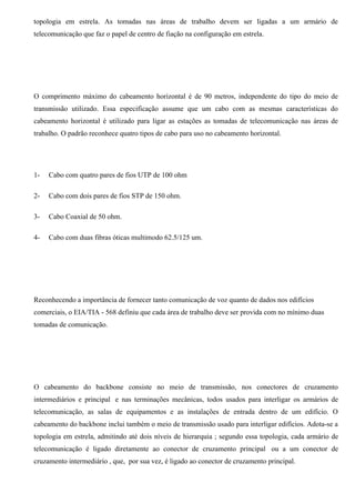 topologia em estrela. As tomadas nas áreas de trabalho devem ser ligadas a um armário de
telecomunicação que faz o papel de centro de fiação na configuração em estrela.




O comprimento máximo do cabeamento horizontal é de 90 metros, independente do tipo do meio de
transmissão utilizado. Essa especificação assume que um cabo com as mesmas características do
cabeamento horizontal é utilizado para ligar as estações as tomadas de telecomunicação nas áreas de
trabalho. O padrão reconhece quatro tipos de cabo para uso no cabeamento horizontal.




1-   Cabo com quatro pares de fios UTP de 100 ohm

2-   Cabo com dois pares de fios STP de 150 ohm.

3-   Cabo Coaxial de 50 ohm.

4-   Cabo com duas fibras óticas multimodo 62.5/125 um.




Reconhecendo a importância de fornecer tanto comunicação de voz quanto de dados nos edifícios
comerciais, o EIA/TIA - 568 definiu que cada área de trabalho deve ser provida com no mínimo duas
tomadas de comunicação.




O cabeamento do backbone consiste no meio de transmissão, nos conectores de cruzamento
intermediários e principal e nas terminações mecânicas, todos usados para interligar os armários de
telecomunicação, as salas de equipamentos e as instalações de entrada dentro de um edifício. O
cabeamento do backbone inclui também o meio de transmissão usado para interligar edifícios. Adota-se a
topologia em estrela, admitindo até dois níveis de hierarquia ; segundo essa topologia, cada armário de
telecomunicação é ligado diretamente ao conector de cruzamento principal ou a um conector de
cruzamento intermediário , que, por sua vez, é ligado ao conector de cruzamento principal.
 
