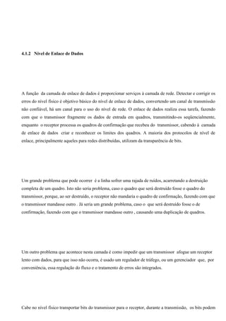 4.1.2 Nível de Enlace de Dados




A função da camada de enlace de dados é proporcionar serviços à camada de rede. Detectar e corrigir os
erros do nível físico é objetivo básico do nível de enlace de dados, convertendo um canal de transmissão
não confiável, há um canal para o uso do nível de rede. O enlace de dados realiza essa tarefa, fazendo
com que o transmissor fragmente os dados de entrada em quadros, transmitindo-os seqüencialmente,
enquanto o receptor processa os quadros de confirmação que recebeu do transmissor, cabendo à camada
de enlace de dados criar e reconhecer os limites dos quadros. A maioria dos protocolos de nível de
enlace, principalmente aqueles para redes distribuídas, utilizam da transparência de bits.




Um grande problema que pode ocorrer é a linha sofrer uma rajada de ruídos, acarretando a destruição
completa de um quadro. Isto não seria problema, caso o quadro que será destruído fosse o quadro do
transmissor, porque, ao ser destruído, o receptor não mandaria o quadro de confirmação, fazendo com que
o transmissor mandasse outro . Já seria um grande problema, caso o que será destruído fosse o de
confirmação, fazendo com que o transmissor mandasse outro , causando uma duplicação de quadros.




Um outro problema que acontece nesta camada é como impedir que um transmissor afogue um receptor
lento com dados, para que isso não ocorra, é usado um regulador de tráfego, ou um gerenciador que, por
conveniência, essa regulação do fluxo e o tratamento de erros são integrados.




Cabe no nível físico transportar bits do transmissor para o receptor, durante a transmissão, os bits podem
 