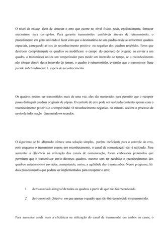 O nível de enlace, além de detectar o erro que ocorre no nível físico, pode, opcionalmente, fornecer
mecanismo para corrigi-los. Para garantir transmissões        confiáveis através de retransmissão, o
procedimento em geral utilizado é fazer com que o destinatário de um quadro envie ao remetente quadros
especiais, carregando avisos de reconhecimento positivo ou negativo dos quadros recebidos. Erros que
destroem completamente os quadros ou modificam o campo do endereço de origem; ao enviar a um
quadro, o transmissor utiliza um temporizador para medir um intervalo de tempo, se o reconhecimento
não chegar dentro deste intervalo de tempo, o quadro é retransmitido, evitando que o transmissor fique
parado indefinidamente à espera do reconhecimento.




Os quadros podem ser transmitidos mais de uma vez, eles são numerados para permitir que o receptor
possa distinguir quadros originais de cópias. O controle de erro pode ser realizado contento apenas com o
reconhecimento positivo e o temporizado. O reconhecimento negativo, no entanto, acelera o processo de
envio de informação diminuindo os retardos.




O algoritmo de bit alternado oferece uma solução simples, porém, ineficiente para o controle do erro,
pois enquanto o transmissor espera por reconhecimento, o canal de comunicação não é utilizado. Para
aumentar a eficiência na utilização dos canais de comunicação, foram elaborados protocolos que
permitem que o transmissor envie diversos quadros, mesmo sem ter recebido o reconhecimento dos
quadros anteriormente enviados, aumentando, assim, a agilidade das transmissões. Nesse programa, há
dois procedimentos que podem ser implementados para recuperar o erro:




       1.   Retransmissão Integral de todos os quadros a partir do que não foi reconhecido.

       2.   Retransmissão Seletiva em que apenas o quadro que não foi reconhecido é retransmitido.




Para aumentar ainda mais a eficiência na utilização do canal de transmissão em ambos os casos, o
 