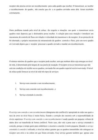 receptor não precisa enviar um reconhecimento para cada quadro que receber. O transmissor, ao receber
o reconhecimento do quadro, não conclui que ele e os quadros enviados antes dele foram recebidos
corretamente.




Outro problema tratado pelo nível de enlace diz respeito a situações nas quais o transmissor envia
quadros mais depressa que o destinatário possa receber. A solução para essa situação é introduzir um
mecanismo de controle de fluxo em relação à velocidade do transmissor e do receptor. Já no protocolo de
bit alternado, o próprio mecanismo de retransmissão de quadros controla o fluxo, pois um novo quadro
só é enviado depois que o receptor processar o quadro enviado e mandar um reconhecimento.




O número máximo de quadros que o receptor pode receber, sem que nenhum deles seja entregue ao nível
de rede, é determinado pela largura de sua janela de recepção. O receptor avisa ao transmissor que não
está em condições de receber novos quadros, enviando-lhe um quadro especial receive-not-ready. O nível
de enlace pode fornecer ao nível de rede três tipos de serviços:




       1.    Serviço sem conexão e sem reconhecimento,

       2.    Serviço sem conexão com reconhecimento , e

       3.    Serviço orientado à conexão.




O serviço sem conexão e sem reconhecimento (datagrama não confiável) é apropriado às redes nas quais a
taxa de erros no nível físico é muito baixa, ficando a correção dos mesmos sob a responsabilidade de
níveis superiores. O serviço sem conexão e com reconhecimento é usado quando um pequeno volume de
dados deve ser transferido de forma confiável. Neste caso, não vale a pena usar o serviço orientado à
conexão, porque o tempo gasto para estabelecer e encerrar a conexão é muito pequena. Quando o serviço
orientado à conexão é utilizado, o nível de enlace garante que os quadros transmitidos são entregues ao
receptor sem erros e na ordem em que foram enviados. Esse serviço garante também que apenas uma
 