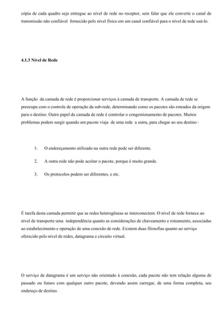 cópia de cada quadro seja entregue ao nível de rede no receptor, sem falar que ele converte o canal de
transmissão não confiável fornecido pelo nível físico em um canal confiável para o nível de rede usá-lo.




4.1.3 Nível de Rede




A função da camada de rede é proporcionar serviços à camada de transporte. A camada de rede se
preocupa com o controle de operação da sub-rede, determinando como os pacotes são roteados da origem
para o destino. Outro papel da camada de rede é controlar o congestionamento de pacotes. Muitos
problemas podem surgir quando um pacote viaja de uma rede a outra, para chegar ao seu destino :




       1.    O endereçamento utilizado na outra rede pode ser diferente.

       2.    A outra rede não pode aceitar o pacote, porque é muito grande.

       3.    Os protocolos podem ser diferentes, e etc.




É tarefa desta camada permitir que as redes heterogêneas se interconectem. O nível de rede fornece ao
nível de transporte uma independência quanto as considerações de chaveamento e roteamento, associadas
ao estabelecimento e operação de uma conexão de rede. Existem duas filosofias quanto ao serviço
oferecido pelo nível de redes, datagrama e circuito virtual.




O serviço de datagrama é um serviço não orientado à conexão, cada pacote não tem relação alguma de
passado ou futuro com qualquer outro pacote, devendo assim carregar, de uma forma completa, seu
endereço de destino.
 