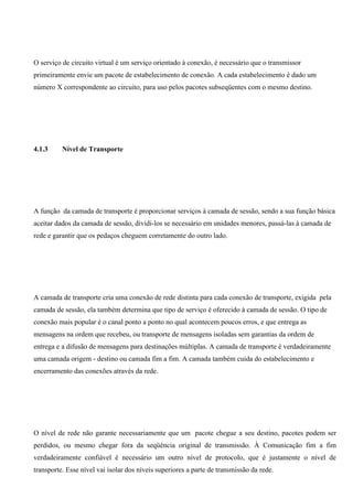 O serviço de circuito virtual é um serviço orientado à conexão, é necessário que o transmissor
primeiramente envie um pacote de estabelecimento de conexão. A cada estabelecimento é dado um
número X correspondente ao circuito, para uso pelos pacotes subseqüentes com o mesmo destino.




4.1.3     Nível de Transporte




A função da camada de transporte é proporcionar serviços à camada de sessão, sendo a sua função básica
aceitar dados da camada de sessão, dividi-los se necessário em unidades menores, passá-las à camada de
rede e garantir que os pedaços cheguem corretamente do outro lado.




A camada de transporte cria uma conexão de rede distinta para cada conexão de transporte, exigida pela
camada de sessão, ela também determina que tipo de serviço é oferecido à camada de sessão. O tipo de
conexão mais popular é o canal ponto a ponto no qual acontecem poucos erros, e que entrega as
mensagens na ordem que recebeu, ou transporte de mensagens isoladas sem garantias da ordem de
entrega e a difusão de mensagens para destinações múltiplas. A camada de transporte é verdadeiramente
uma camada origem - destino ou camada fim a fim. A camada também cuida do estabelecimento e
encerramento das conexões através da rede.




O nível de rede não garante necessariamente que um pacote chegue a seu destino, pacotes podem ser
perdidos, ou mesmo chegar fora da seqüência original de transmissão. À Comunicação fim a fim
verdadeiramente confiável é necessário um outro nível de protocolo, que é justamente o nível de
transporte. Esse nível vai isolar dos níveis superiores a parte de transmissão da rede.
 