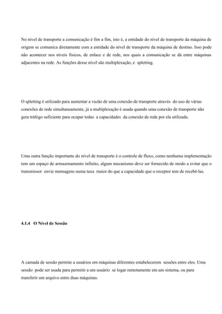 No nível de transporte a comunicação é fim a fim, isto é, a entidade do nível de transporte da máquina de
origem se comunica diretamente com a entidade do nível de transporte da máquina de destino. Isso pode
não acontecer nos níveis físicos, de enlace e de rede, nos quais a comunicação se dá entre máquinas
adjacentes na rede. As funções desse nível são multiplexação, e spletting.




O spletting é utilizado para aumentar a vazão de uma conexão de transporte através do uso de várias
conexões de rede simultaneamente, já a multiplexação é usada quando uma conexão de transporte não
gera tráfego suficiente para ocupar todas a capacidades da conexão de rede por ela utilizada.




Uma outra função importante do nível de transporte é o controle de fluxo, como nenhuma implementação
tem um espaço de armazenamento infinito, algum mecanismo deve ser fornecido de modo a evitar que o
transmissor envie mensagens numa taxa maior do que a capacidade que o receptor tem de recebê-las.




4.1.4 O Nível de Sessão




A camada de sessão permite a usuários em máquinas diferentes estabelecerem sessões entre eles. Uma
sessão pode ser usada para permitir a um usuário se logar remotamente em um sistema, ou para
transferir um arquivo entre duas máquinas.
 