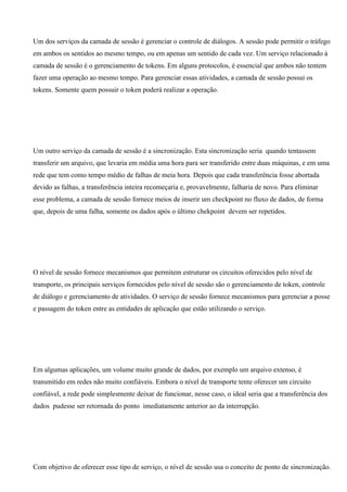 Um dos serviços da camada de sessão é gerenciar o controle de diálogos. A sessão pode permitir o tráfego
em ambos os sentidos ao mesmo tempo, ou em apenas um sentido de cada vez. Um serviço relacionado à
camada de sessão é o gerenciamento de tokens. Em alguns protocolos, é essencial que ambos não tentem
fazer uma operação ao mesmo tempo. Para gerenciar essas atividades, a camada de sessão possui os
tokens. Somente quem possuir o token poderá realizar a operação.




Um outro serviço da camada de sessão é a sincronização. Esta sincronização seria quando tentassem
transferir um arquivo, que levaria em média uma hora para ser transferido entre duas máquinas, e em uma
rede que tem como tempo médio de falhas de meia hora. Depois que cada transferência fosse abortada
devido as falhas, a transferência inteira recomeçaria e, provavelmente, falharia de novo. Para eliminar
esse problema, a camada de sessão fornece meios de inserir um checkpoint no fluxo de dados, de forma
que, depois de uma falha, somente os dados após o último chekpoint devem ser repetidos.




O nível de sessão fornece mecanismos que permitem estruturar os circuitos oferecidos pelo nível de
transporte, os principais serviços fornecidos pelo nível de sessão são o gerenciamento de token, controle
de diálogo e gerenciamento de atividades. O serviço de sessão fornece mecanismos para gerenciar a posse
e passagem do token entre as entidades de aplicação que estão utilizando o serviço.




Em algumas aplicações, um volume muito grande de dados, por exemplo um arquivo extenso, é
transmitido em redes não muito confiáveis. Embora o nível de transporte tente oferecer um circuito
confiável, a rede pode simplesmente deixar de funcionar, nesse caso, o ideal seria que a transferência dos
dados pudesse ser retornada do ponto imediatamente anterior ao da interrupção.




Com objetivo de oferecer esse tipo de serviço, o nível de sessão usa o conceito de ponto de sincronização.
 