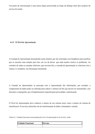 Um ponto de sincronização é uma marca lógica posicionada ao longo do dialogo entre dois usuários do
serviço de sessão.




 4.1.5 O Nível de Apresentação




A Camada de Apresentação desempenha certas funções que são solicitadas com freqüência para justificar
que se encontre uma solução para elas, em vez de deixar que cada usuário resolva os problemas. Ao
contrário de todas as camadas inferiores, que moviam bits, a camada de apresentação se relaciona com a
sintaxe e a semântica da informação transmitida.




A Camada de Apresentação se preocupa com a representação das informações, por exemplo, a
compreensão de dados pode ser utilizada para reduzir o número de bits que devem ser transmitidos, sem
descartar a criptografia, que é freqüentemente requerida para privacidade e autenticação.




O Nível de Apresentação deve conhecer a sintaxe de seu sistema local, como a sintaxe do sistema de
transferencia. O serviços oferecidos são de transformação de dados, formatação e seleção.




Tabela 4.1 Unidades funcionais acrescentadas pelo nível de apresentação às do nível de sessão.


             Unidade Funcional                     Serviço
 