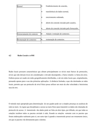 Kernel                         •     Estabelecimento de conexão,


                                           •     transferência de dados normal,


                                           •     encerramento ordenado,


                                           •     aborto de conexão iniciado pelo usuário,


                                           •     aborto de conexão iniciado pelo fornecedor.


            Gerenciamento de contexto      •     Adição e remoção de contextos.


            Restauração de contextos       •     restauração de contextos.




4.2         Redes Locais e a OSI




Redes locais possuem características que afetam principalmente os níveis mais baixos de protocolos,
níveis que não deixam levar em consideração o elevado desempenho, o baixo retardo e a baixa de erros.
Embora possa ser usado em redes geograficamente distribuídas, e até em redes locais que, originalmente,
pensando apenas para o uso das primeiras aplicações. A distância limitada, a que são destinadas as redes
locais, permite que seu protocolo de nível físico possa utilizar um meio de alta velocidade e baixíssima
taxa de erro.




O método mais apropriado para determinação de um quadro pode ser a simples presença ou ausência de
rede no meio. As regras que disciplinam o acesso ao meio físico para transmitir os dados são chamadas de
protocolo de acesso. A transmissão dos dados pode ser feita em dois tipos, por difusão, em que todas as
estações recebem todos os pacotes enviado à rede, ficando as estações somente com os pacotes que
foram endereçados realmente para si; um outro tipo é quando a transmissão possui um roteamento único,
em que os pacotes vão diretamente para o destino.
 