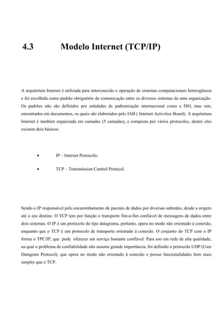 4.3                     Modelo Internet (TCP/IP)



A arquitetura Internet é utilizada para interconexão e operação de sistemas computacionais heterogêneos
e foi escolhida como padrão obrigatório de comunicação entre os diversos sistemas de uma organização.
Os padrões não são definidos por entidades de padronização internacional como a ISO, mas sim,
encontrados em documentos, os quais são elaborados pelo IAB ( Internet Activities Board). A arquitetura
Internet é também organizada em camadas (5 camadas), e composta por vários protocolos, dentre eles
existem dois básicos:




        •          IP – Internet Protocolo,


        •          TCP – Transmission Control Protocol.




Sendo o IP responsável pelo encaminhamento de pacotes de dados por diversas subredes, desde a origem
até o seu destino. O TCP tem por função o transporte fim-a-fim confiável de mensagens de dados entre
dois sistemas. O IP é um protocolo do tipo datagrama, portanto, opera no modo não orientado à conexão,
enquanto que o TCP é um protocolo de transporte orientado à conexão. O conjunto do TCP com o IP
forma o TPC/IP, que pode oferecer um serviço bastante confiável. Para uso em rede de alta qualidade,
na qual o problema de confiabilidade não assume grande importância, foi definido o protocolo UDP (User
Datagram Protocol), que opera no modo não orientado à conexão e possui funcionalidades bem mais
simples que o TCP.
 