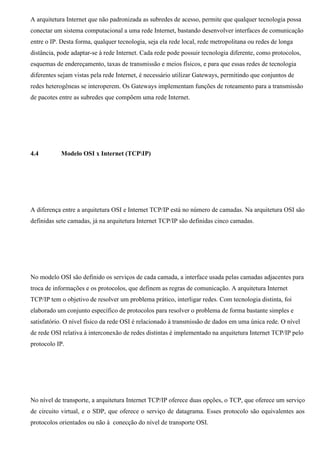 A arquitetura Internet que não padronizada as subredes de acesso, permite que qualquer tecnologia possa
conectar um sistema computacional a uma rede Internet, bastando desenvolver interfaces de comunicação
entre o IP. Desta forma, qualquer tecnologia, seja ela rede local, rede metropolitana ou redes de longa
distância, pode adaptar-se à rede Internet. Cada rede pode possuir tecnologia diferente, como protocolos,
esquemas de endereçamento, taxas de transmissão e meios físicos, e para que essas redes de tecnologia
diferentes sejam vistas pela rede Internet, é necessário utilizar Gateways, permitindo que conjuntos de
redes heterogêneas se interoperem. Os Gateways implementam funções de roteamento para a transmissão
de pacotes entre as subredes que compõem uma rede Internet.




4.4         Modelo OSI x Internet (TCPIP)




A diferença entre a arquitetura OSI e Internet TCP/IP está no número de camadas. Na arquitetura OSI são
definidas sete camadas, já na arquitetura Internet TCP/IP são definidas cinco camadas.




No modelo OSI são definido os serviços de cada camada, a interface usada pelas camadas adjacentes para
troca de informações e os protocolos, que definem as regras de comunicação. A arquitetura Internet
TCP/IP tem o objetivo de resolver um problema prático, interligar redes. Com tecnologia distinta, foi
elaborado um conjunto específico de protocolos para resolver o problema de forma bastante simples e
satisfatório. O nível físico da rede OSI é relacionado à transmissão de dados em uma única rede. O nível
de rede OSI relativa à interconexão de redes distintas é implementado na arquitetura Internet TCP/IP pelo
protocolo IP.




No nível de transporte, a arquitetura Internet TCP/IP oferece duas opções, o TCP, que oferece um serviço
de circuito virtual, e o SDP, que oferece o serviço de datagrama. Esses protocolo são equivalentes aos
protocolos orientados ou não à conecção do nível de transporte OSI.
 