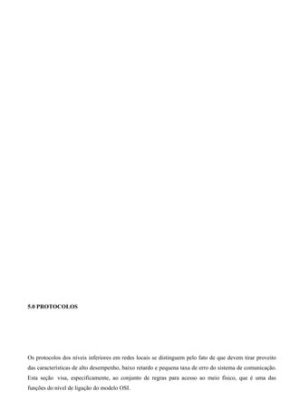 5.0 PROTOCOLOS




Os protocolos dos níveis inferiores em redes locais se distinguem pelo fato de que devem tirar proveito
das características de alto desempenho, baixo retardo e pequena taxa de erro do sistema de comunicação.
Esta seção visa, especificamente, ao conjunto de regras para acesso ao meio físico, que é uma das
funções do nível de ligação do modelo OSI.
 