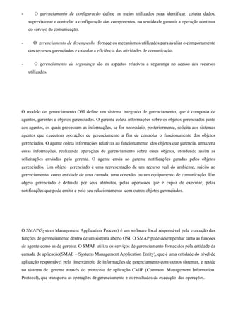 -      O gerenciamento de configuração define os meios utilizados para identificar, coletar dados,
    supervisionar e controlar a configuração dos componentes, no sentido de garantir a operação contínua
    do serviço de comunicação.

-     O gerenciamento de desempenho fornece os mecanismos utilizados para avaliar o comportamento
    dos recursos gerenciados e calcular a eficiência das atividades de comunicação.

-      O gerenciamento de segurança são os aspectos relativos a segurança no acesso aos recursos
    utilizados.




O modelo de gerenciamento OSI define um sistema integrado de gerenciamento, que é composto de
agentes, gerentes e objetos gerenciados. O gerente coleta informações sobre os objetos gerenciados junto
aos agentes, os quais processam as informações, se for necessário, posteriormente, solicita aos sistemas
agentes que executem operações de gerenciamento a fim de controlar o funcionamento dos objetos
gerenciados. O agente coleta informações relativas ao funcionamento dos objetos que gerencia, armazena
essas informações, realizando operações de gerenciamento sobre esses objetos, atendendo assim as
solicitações enviadas pelo gerente. O agente envia ao gerente notificações geradas pelos objetos
gerenciados. Um objeto gerenciado é uma representação de um recurso real do ambiente, sujeito ao
gerenciamento, como entidade de uma camada, uma conexão, ou um equipamento de comunicação. Um
objeto gerenciado é definido por seus atributos, pelas operações que é capaz de executar, pelas
notificações que pode emitir e polo seu relacionamento com outros objetos gerenciados.




O SMAP(System Management Application Process) é um software local responsável pela execução das
funções de gerenciamento dentro de um sistema aberto OSI. O SMAP pode desempenhar tanto as funções
de agente como as de gerente. O SMAP utiliza os serviços de gerenciamento fornecidos pela entidade da
camada de aplicação(SMAE – Systems Management Application Entity), que é uma entidade do nível de
aplicação responsável pelo intercâmbio de informações de gerenciamento com outros sistemas, e reside
no sistema de gerente através do protocolo de aplicação CMIP (Common Management Information
Protocol), que transporta as operações de gerenciamento e os resultados da execução das operações.
 
