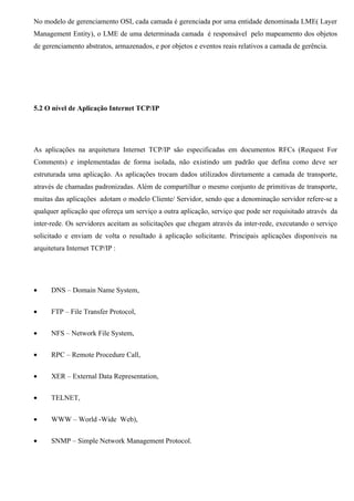 No modelo de gerenciamento OSI, cada camada é gerenciada por uma entidade denominada LME( Layer
Management Entity), o LME de uma determinada camada é responsável pelo mapeamento dos objetos
de gerenciamento abstratos, armazenados, e por objetos e eventos reais relativos a camada de gerência.




5.2 O nível de Aplicação Internet TCP/IP




As aplicações na arquitetura Internet TCP/IP são especificadas em documentos RFCs (Request For
Comments) e implementadas de forma isolada, não existindo um padrão que defina como deve ser
estruturada uma aplicação. As aplicações trocam dados utilizados diretamente a camada de transporte,
através de chamadas padronizadas. Além de compartilhar o mesmo conjunto de primitivas de transporte,
muitas das aplicações adotam o modelo Cliente/ Servidor, sendo que a denominação servidor refere-se a
qualquer aplicação que ofereça um serviço a outra aplicação, serviço que pode ser requisitado através da
inter-rede. Os servidores aceitam as solicitações que chegam através da inter-rede, executando o serviço
solicitado e enviam de volta o resultado á aplicação solicitante. Principais aplicações disponíveis na
arquitetura Internet TCP/IP :




•     DNS – Domain Name System,


•     FTP – File Transfer Protocol,


•     NFS – Network File System,


•     RPC – Remote Procedure Call,


•     XER – External Data Representation,


•     TELNET,


•     WWW – World -Wide Web),


•     SNMP – Simple Network Management Protocol.
 