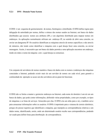 5.2.1     DNS – Domain Name System




O DNS é um esquema de gerenciamento de nomes, hierárquico e distribuído. O DNS define regras para
delegação de autoridade por nomes, define a sintaxe dos nomes usados na Internet, um banco de dados
distribuídos que associa nomes aos atributos (IP), e um algoritmo distribuído para mapear nomes em
endereços. As aplicações normalmente utilizam um endereço IP, no sentido de abrir uma conexão, ou
enviar um datagrama IP. Os usuários identificam as máquinas através de nomes específicos e não através
de números, não tendo como identificar a máquina com a qual deseja fazer uma conexão, ou enviar
mensagens. Assim, é necessário que um banco de dados permita a uma aplicação encontrar um endereço,
tendo em mãos o nome da máquina com a qual deseja se comunicar.




Um conjunto de servidores de nomes mantém o banco de dados com os nomes e endereços das máquinas
conectadas a Internet, podendo existir mais de um servidor de nomes em cada nível, para garantir a
continuidade da operação se acaso um dos servidores ativos parar de funcionar.




O DNS não se limita a manter e gerenciar endereços na Internet, cada nome de domínio é um nó em um
banco de dados, que pode conter informações, definindo várias propriedades, como por exemplo, os tipos
de máquinas e as listas de serviços fornecidos por elas. O DNS cria um aliás para o nó, e também serve
para armazenar informações sobre os usuários. O DNS é importante para o sistema de correio eletrônico,
porque ele possui registros que identificam a máquina, que manipula as correspondências relativas a um
dados nome, identificando, assim, onde um determinado usuário recebe suas correspondências, podendo
ser usado para definir listas para distribuição de correspondência.




5.2.2     FTP – File Transfer Protocol
 