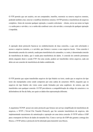 O FTP permite que um usuário, em um computador, transfira, renomeie ou remova arquivos remotos,
podendo também criar, renovar e modificar diretórios remotos. O FTP permite a transferência de arquivos
completos. Antes de executar qualquer operação, o usuário solicitante – cliente, envia seu nome ou login
e a senha para o servidor, e se a senha não condisser com a do servidor, a execução de qualquer operação
é impedida.




A operação deste protocolo baseia-se no estabelecimento de duas conexões, a que está solicitando o
acesso a arquivos remotos, e o servidor, que fornece o acesso a seus arquivos locais. Uma conexão é
denominada conexão de controle, usada para transferência de comandos; e a outra, é denominada conexão
de transferência de dados, que é usada para transferência de dados. A conexão de controle permanece
aberta enquanto durar a sessão FTP. Em uma sessão, podem ser transferidos vários arquivos, cada um
deles em um conexão de transferência de dados estabelecida.




O FTP permite que sejam transferidos arquivos do tipo binário ou texto, sendo que os arquivos do tipo
texto são manipulados como sendo compostos por uma cadeia de caracteres ASCII, enquanto que os
arquivos do tipo binário são vistos como sendo formados por uma seqüência de octetos, que são
transferidos sem qualquer conexão. O FTP providencia a compatibilização do código de caracteres e os
delimitadores de fim de linha, nos quais os dados têm representação diferente.




A arquitetura TCP/IP possui um outro protocolo que fornece um serviço simplificado de transferência de
arquivos, o TFTP ( Trivial File Transfer Protocol), que faz somente transferência de arquivos, não
implementando mecanismos de autenticação e operação em uma única conexão. O TFTP utiliza o UDP
para o transporte de blocos de dados de tamanho fixo. Como o serviço do UDP não garante a entrega dos
blocos, o TFTP utiliza o protocolo de bit alternado para transmitir seus blocos.
 