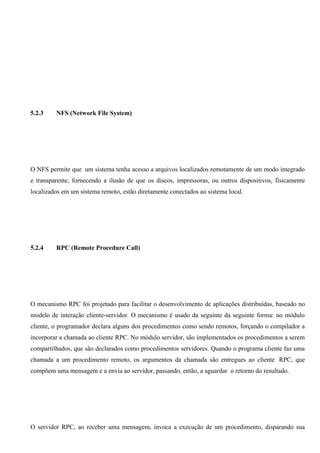 5.2.3    NFS (Network File System)




O NFS permite que um sistema tenha acesso a arquivos localizados remotamente de um modo integrado
e transparente, fornecendo a ilusão de que os discos, impressoras, ou outros dispositivos, fisicamente
localizados em um sistema remoto, estão diretamente conectados ao sistema local.




5.2.4    RPC (Remote Procedure Call)




O mecanismo RPC foi projetado para facilitar o desenvolvimento de aplicações distribuídas, baseado no
modelo de interação cliente-servidor. O mecanismo é usado da seguinte da seguinte forma: no módulo
cliente, o programador declara alguns dos procedimentos como sendo remotos, forçando o compilador a
incorporar a chamada ao cliente RPC. No módulo servidor, são implementados os procedimentos a serem
compartilhados, que são declarados como procedimentos servidores. Quando o programa cliente faz uma
chamada a um procedimento remoto, os argumentos da chamada são entregues ao cliente RPC, que
compõem uma mensagem e a envia ao servidor, passando, então, a aguardar o retorno do resultado.




O servidor RPC, ao receber uma mensagem, invoca a execução de um procedimento, disparando sua
 
