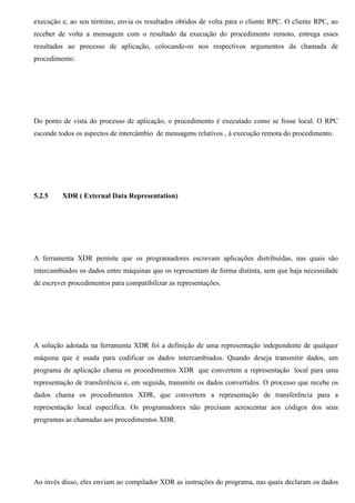 execução e, ao seu término, envia os resultados obtidos de volta para o cliente RPC. O cliente RPC, ao
receber de volta a mensagem com o resultado da execução do procedimento remoto, entrega esses
resultados ao processo de aplicação, colocando-os nos respectivos argumentos da chamada de
procedimento.




Do ponto de vista do processo de aplicação, o procedimento é executado como se fosse local. O RPC
esconde todos os aspectos de intercâmbio de mensagens relativos , á execução remota do procedimento.




5.2.5    XDR ( External Data Representation)




A ferramenta XDR permite que os programadores escrevam aplicações distribuídas, nas quais são
intercambiados os dados entre máquinas que os representam de forma distinta, sem que haja necessidade
de escrever procedimentos para compatibilizar as representações.




A solução adotada na ferramenta XDR foi a definição de uma representação independente de qualquer
máquina que é usada para codificar os dados intercambiados. Quando deseja transmitir dados, um
programa de aplicação chama os procedimentos XDR que convertem a representação local para uma
representação de transferência e, em seguida, transmite os dados convertidos. O processo que recebe os
dados chama os procedimentos XDR, que convertem a representação de transferência para a
representação local específica. Os programadores não precisam acrescentar aos códigos dos seus
programas as chamadas aos procedimentos XDR.




Ao invés disso, eles enviam ao compilador XDR as instruções do programa, nas quais declaram os dados
 