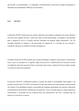que deverão ser transformados e o compilador, automaticamente, acrescenta ao código do programa as
chamadas aos procedimentos XDR que são necessárias.




5.2.6     TELNET




O protocolo TELNET permite que um usuário, utilizando uma máquina, estabeleça uma sessão interativa
com uma outra máquina da rede. A partir daí, todas as teclas pressionadas na máquina A são passadas
para a máquina B, com se o usuário estivesse utilizando um terminal ligado diretamente a ela. Os
comandos digitados na máquina A são processados na máquina B, e o resultado de sua execução é
enviado de volta para ser exibido no monitor da máquina A.




O módulo cliente do TELNET permite que o usuário identifique a máquina a qual deseja se conectar pelo
nome ou por seu endereço IP. A segunda opção torna possível o estabelecimento de conexões remotas
em ambientes onde não seja possível fazer a associação entre nomes e endereços IP, por exemplo, quando
o servidor de nomes está inoperante.




O protocolo TELNET é estabelecido quando se assume que ambas as extremidades estão ligadas a um
terminal virtual de rede. Um NTV é um dispositivo lógico que fornece uma representação padronizada de
um terminal. Essa abordagem elimina a necessidade das máquinas participantes da conexão, conhecendo
as características dos terminais utilizado por seus parceiros. Tanto o servidor quanto ao cliente mapeam as
características e convenções de seus terminais locais nas características do NTV, e assumem que seu
parceiro na conexão faz o mesmo.
 