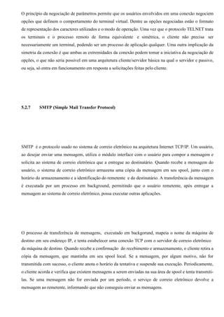 O princípio da negociação de parâmetros permite que os usuários envolvidos em uma conexão negociem
opções que definem o comportamento do terminal virtual. Dentre as opções negociadas estão o formato
de representação dos caracteres utilizados e o modo de operação. Uma vez que o protocolo TELNET trata
os terminais e o processo remoto de forma equivalente e simétrica, o cliente não precisa ser
necessariamente um terminal, podendo ser um processo de aplicação qualquer. Uma outra implicação da
simetria da conexão é que ambas as extremidades da conexão podem tomar a iniciativa da negociação de
opções, o que não seria possível em uma arquitetura cliente/servidor básica na qual o servidor e passivo,
ou seja, só entra em funcionamento em resposta a solicitações feitas pelo cliente.




5.2.7     SMTP (Simple Mail Transfer Protocol)




SMTP é o protocolo usado no sistema de correio eletrônico na arquitetura Internet TCP/IP. Um usuário,
ao desejar enviar uma mensagem, utiliza o módulo interface com o usuário para compor a mensagem e
solicita ao sistema de correio eletrônica que a entregue ao destinatário. Quando recebe a mensagem do
usuário, o sistema de correio eletrônico armazena uma cópia da mensagem em seu spool, junto com o
horário do armazenamento e a identificação do remetente e do destinatário. A transferência da mensagem
é executada por um processo em background, permitindo que o usuário remetente, após entregar a
mensagem ao sistema de correio eletrônico, possa executar outras aplicações.




O processo de transferência de mensagens, executado em backgorund, mapeia o nome da máquina de
destino em seu endereço IP, e tenta estabelecer uma conexão TCP com o servidor de correio eletrônico
da máquina de destino. Quando recebe a confirmação do recebimento e armazenamento, o cliente retira a
cópia da mensagem, que mantinha em seu spool local. Se a mensagem, por algum motivo, não for
transmitida com sucesso, o cliente anota o horário da tentativa e suspende sua execução. Periodicamente,
o cliente acorda e verifica que existem mensagens a serem enviadas na sua área de spool e tenta transmiti-
las. Se uma mensagem não for enviada por um período, o serviço de correio eletrônico devolve a
mensagem ao remetente, informando que não conseguiu enviar as mensagens.
 