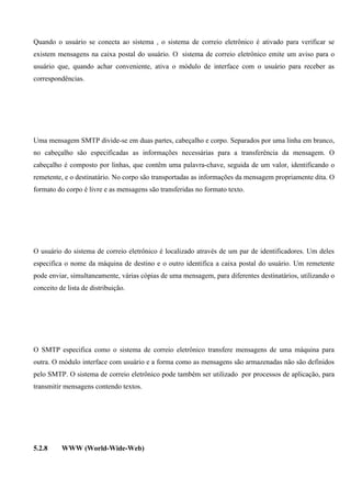 Quando o usuário se conecta ao sistema , o sistema de correio eletrônico é ativado para verificar se
existem mensagens na caixa postal do usuário. O sistema de correio eletrônico emite um aviso para o
usuário que, quando achar conveniente, ativa o módulo de interface com o usuário para receber as
correspondências.




Uma mensagem SMTP divide-se em duas partes, cabeçalho e corpo. Separados por uma linha em branco,
no cabeçalho são especificadas as informações necessárias para a transferência da mensagem. O
cabeçalho é composto por linhas, que contêm uma palavra-chave, seguida de um valor, identificando o
remetente, e o destinatário. No corpo são transportadas as informações da mensagem propriamente dita. O
formato do corpo é livre e as mensagens são transferidas no formato texto.




O usuário do sistema de correio eletrônico é localizado através de um par de identificadores. Um deles
especifica o nome da máquina de destino e o outro identifica a caixa postal do usuário. Um remetente
pode enviar, simultaneamente, várias cópias de uma mensagem, para diferentes destinatários, utilizando o
conceito de lista de distribuição.




O SMTP especifica como o sistema de correio eletrônico transfere mensagens de uma máquina para
outra. O módulo interface com usuário e a forma como as mensagens são armazenadas não são definidos
pelo SMTP. O sistema de correio eletrônico pode também ser utilizado por processos de aplicação, para
transmitir mensagens contendo textos.




5.2.8     WWW (World-Wide-Web)
 