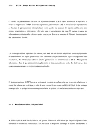 5.2.9     SNMP ( Simple Network Managemente Protocol)




O sistema de gerenciamento de redes da arquitetura Internet TCP/IP opera na camada de aplicação e
baseia-se no protocolo SNMP. Como no esquema de gerenciamento OSI, os processos que implementam
as funções de gerenciamento Internet atuam como agentes ou gerentes. Os agentes coleta junto aos
objetos gerenciados as informações relevante para o gerenciamento da rede. O gerente processa as
informações recolhidas pelos clientes, com o objetivo de detectar a presença de falha no funcionamento
dos componentes da rede.




Um objeto gerenciado representa um recurso, que pode ser um sistema hospedeiro, ou um equipamento
de transmissão. Cada objeto gerenciado é visto como uma coleção de variáveis, cujo o valor pode ser lido
ou alterado. As informações sobre os objetos gerenciados são armazenados na MIB ( Management
Information Base ), que contém informações sobre o funcionamento dos hosts, dos Gateways, e dos
processos que executam os protocolos de comunicação.




O funcionamento do SNMP baseia-se na troca de operação a qual permite que o gerente solicite que o
agente lhe informe, ou modifique, o valor de uma variável de um objeto na MIB. O SNMP define também
uma operação, a qual permite que um agente informe ao gerente a ocorrência de um evento específico.




5.2.10   Protocolo de acesso com prioridade




A proliferação de rede locais induziu um grande número de aplicações que exigem requisitos bem
diferentes do sistema de comunicação. Em particular, os requisitos de tempo de acesso, desempenho e
 