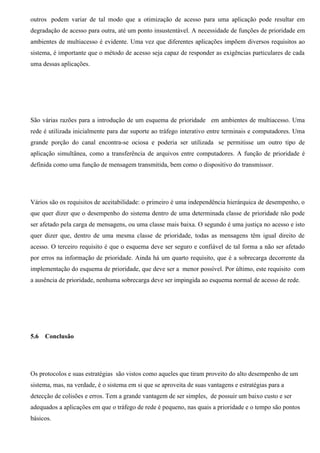 outros podem variar de tal modo que a otimização de acesso para uma aplicação pode resultar em
degradação de acesso para outra, até um ponto insustentável. A necessidade de funções de prioridade em
ambientes de multiacesso é evidente. Uma vez que diferentes aplicações impõem diversos requisitos ao
sistema, é importante que o método de acesso seja capaz de responder as exigências particulares de cada
uma dessas aplicações.




São várias razões para a introdução de um esquema de prioridade em ambientes de multiacesso. Uma
rede é utilizada inicialmente para dar suporte ao tráfego interativo entre terminais e computadores. Uma
grande porção do canal encontra-se ociosa e poderia ser utilizada se permitisse um outro tipo de
aplicação simultânea, como a transferência de arquivos entre computadores. A função de prioridade é
definida como uma função de mensagem transmitida, bem como o dispositivo do transmissor.




Vários são os requisitos de aceitabilidade: o primeiro é uma independência hierárquica de desempenho, o
que quer dizer que o desempenho do sistema dentro de uma determinada classe de prioridade não pode
ser afetado pela carga de mensagens, ou uma classe mais baixa. O segundo é uma justiça no acesso e isto
quer dizer que, dentro de uma mesma classe de prioridade, todas as mensagens têm igual direito de
acesso. O terceiro requisito é que o esquema deve ser seguro e confiável de tal forma a não ser afetado
por erros na informação de prioridade. Ainda há um quarto requisito, que é a sobrecarga decorrente da
implementação do esquema de prioridade, que deve ser a menor possível. Por último, este requisito com
a ausência de prioridade, nenhuma sobrecarga deve ser impingida ao esquema normal de acesso de rede.




5.6   Conclusão




Os protocolos e suas estratégias são vistos como aqueles que tiram proveito do alto desempenho de um
sistema, mas, na verdade, é o sistema em si que se aproveita de suas vantagens e estratégias para a
detecção de colisões e erros. Tem a grande vantagem de ser simples, de possuir um baixo custo e ser
adequados a aplicações em que o tráfego de rede é pequeno, nas quais a prioridade e o tempo são pontos
básicos.
 