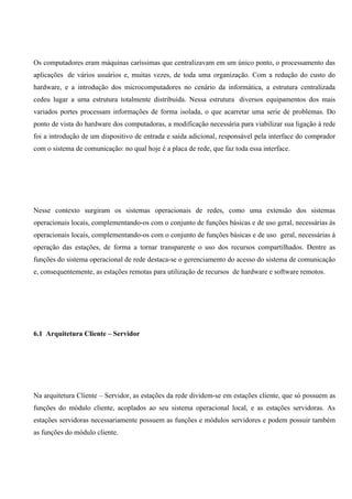 Os computadores eram máquinas caríssimas que centralizavam em um único ponto, o processamento das
aplicações de vários usuários e, muitas vezes, de toda uma organização. Com a redução do custo do
hardware, e a introdução dos microcomputadores no cenário da informática, a estrutura centralizada
cedeu lugar a uma estrutura totalmente distribuída. Nessa estrutura diversos equipamentos dos mais
variados portes processam informações de forma isolada, o que acarretar uma serie de problemas. Do
ponto de vista do hardware dos computadoras, a modificação necessária para viabilizar sua ligação à rede
foi a introdução de um dispositivo de entrada e saída adicional, responsável pela interface do comprador
com o sistema de comunicação: no qual hoje é a placa de rede, que faz toda essa interface.




Nesse contexto surgiram os sistemas operacionais de redes, como uma extensão dos sistemas
operacionais locais, complementando-os com o conjunto de funções básicas e de uso geral, necessárias às
operacionais locais, complementando-os com o conjunto de funções básicas e de uso geral, necessárias à
operação das estações, de forma a tornar transparente o uso dos recursos compartilhados. Dentre as
funções do sistema operacional de rede destaca-se o gerenciamento do acesso do sistema de comunicação
e, consequentemente, as estações remotas para utilização de recursos de hardware e software remotos.




6.1 Arquitetura Cliente – Servidor




Na arquitetura Cliente – Servidor, as estações da rede dividem-se em estações cliente, que só possuem as
funções do módulo cliente, acoplados ao seu sistema operacional local, e as estações servidoras. As
estações servidoras necessariamente possuem as funções e módulos servidores e podem possuir também
as funções do módulo cliente.
 