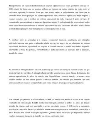 Transparência é um requisito fundamental dos sistemas operacionais de redes, que fazem com que os
SORs atuem de forma que os usuários utilizem os recursos de outras estações da rede, como se
estivessem operando localmente. Para que isso ocorra, existe o redirecionador, que intercepta as
chamadas feitas pelas aplicações ao sistema operacional local, desviando aquelas que dizem respeito a
recursos remotos para o módulo do sistema operacional de rede, responsável pelos serviços de
comunicação, que providencia o acesso ao dispositivo remoto. O redirecionado foi o mecanismo básico
sobre o qual foram desenvolvidos os sistemas operacionais de rede. Entretanto, ele não é a única forma
utilizada pelas aplicações para interagir como sistema operacional de rede.




A interface entre as aplicações e o sistema operacional baseia-se, usualmente, em interações
solicitação/resposta, nas quais a aplicação solicita um serviço através de um chamando ao sistema
operacional. O sistema operacional em resposta a chamada executa o serviço solicitado e responde,
informando o status da operação, e transferindo os dados resultantes da execução para a aplicação,
quando for o caso.




No módulo de interação cliente- servidor, a entidade que solicita um serviço é chamada cliente e a que
presta serviço, é o servidor. A interação cliente-servidor constitui-se no modo básico de interação dos
sistemas operacionais de redes. As estações que disponibilizam a outras estações o acesso a seus
recursos através da rede devem possuir a entidade servidor. As estações que permitem que suas
aplicações utilizem recursos compartilhados com outras estações devem possuir a entidade cliente.




Nas estações que possuem o módulo cliente, o SOR, ao receber um pedido de acesso a um recurso
localizado em outra estação da rede, monta uma mensagem contendo o pedido e a envia ao módulo
servidor da estação, onde será executado o serviço na estação remota. O SOR recebe a mensagem,
providencia a execução do serviço solicitado, monta uma mensagem com o resultado da execução e a
envia de volta para o SOR da estação requerente. Quando o SOR na estação que requisitou o serviço
recebe a mensagem, transporta-a, fazendo sua entrega a aplicação local.
 